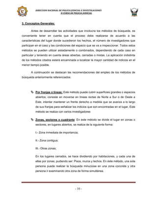 DIRECCION NACIONAL DE POLICIA JUDICIAL E INVESTIGACIONES
II CURSO DE POLICIA JUDICIAL

3. Conceptos Generales:
Antes de desarrollar las actividades que involucra los métodos de búsqueda, es
conveniente tener en cuenta que el proceso debe realizarse de acuerdo a las
características del lugar donde sucedieron los hechos, el número de investigadores que
participan en el caso y las condiciones del espacio que se va a inspeccionar. Todos estos
métodos se pueden utilizar aisladamente o combinados, dependiendo de cada caso en
particular y teniendo en cuenta áreas abiertas, cerradas o mixtas. La aplicación indistinta
de los métodos citados estará encaminada a localizar la mayor cantidad de indicios en el
menor tiempo posible.
A continuación se destacan las recomendaciones del empleo de los métodos de
búsqueda anteriormente referenciados:

 Por franjas o líneas: Este método puede cubrir superficies grandes o espacios
abiertos; consiste en moverse en líneas rectas de Norte a Sur o de Oeste a
Este, intentar mantener un frente derecho a medida que se avanza a lo largo
de sus franjas para señalizar los indicios que son encontradas en el lugar. Este
método se realiza con varios investigadores

 Zonas, sectores o cuadrante: En este método se divide el lugar en zonas o
sectores, en lugares abiertos, se realiza de la siguiente forma:
I.- Zona inmediata de importancia;
II.- Zona contigua;
III.- Otras zonas;
En los lugares cerrados, se hace dividiendo por habitaciones, y cada una de
ellas por zonas, pudiendo ser: Pisos, muros y techos. En éste método, una sola
persona puede realizar la búsqueda minuciosa en una zona concreta y otra
persona ir examinando otra zona de forma simultánea.

- 10 -

 