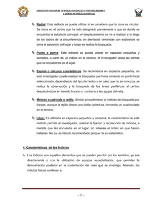 DIRECCION NACIONAL DE POLICIA JUDICIAL E INVESTIGACIONES
II CURSO DE POLICIA JUDICIAL

 Radial: Este método se puede utilizar si se considera que la zona es circular.
Se inicia en el centro que ha sido designado previamente y que es donde se
encuentra la evidencia principal, el desplazamiento se va a realizar a lo largo
de los radios de la circunferencia; en atentados terroristas con explosivos se
toma el epicentro del lugar y luego se realiza la búsqueda.

 Punto a punto: Este método se puede utilizar en espacios pequeños y
cerrados, a partir de un indicio en la escena, el investigador ubica las demás
que se encuentren en el lugar.

 Espiral o círculos concéntricos: Se recomienda en espacios pequeños, un
solo investigador puede realizar la búsqueda que inicia tomando un punto focal
seleccionado, dependiendo del tipo de hecho y en caso que no se conozca, se
realiza la observación y la búsqueda de las áreas periféricas al centro,
desplazándose en sentido horario o contrario a las agujas del reloj.

 Método cuadrícula o rejilla: Similar procedimiento al método de búsqueda por
franjas; aunque la rejilla ofrece una doble cobertura, formando un cuadriculado
en el terreno.

 Libre: Es utilizado en espacios pequeños y cerrados; la característica de este
método permite al investigador, realizar la fijación y recolección de indicios, a
medida que las encuentre en el lugar, no interesa el orden en que fueron
halladas. No es un método recomendado porque no es sistemático.

4. Características de los Indicios
 Los Indicios son aquellos elementos que se pueden percibir por los sentidos, ya sea
directamente o con la utilización de equipos especializados, que permiten la
demostración posterior en la sustentación del caso que se investiga. Además, los
indicios físicos conllevan a:

- 11 -

 