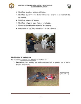 DIRECCION NACIONAL DE POLICIA JUDICIAL E INVESTIGACIONES
II CURSO DE POLICIA JUDICIAL

 Identificar al autor o autores del hecho.
 Identificar la participación de los victimarios o autores en el desarrollo de
los hechos.
 Identificar las vías de acceso.
 Identificar el tipo de lugar (hechos o hallazgo).
 Reunir las pruebas de la comisión de un delito.
 Reconstruir la mecánica del hecho, (“modus operandi”).

Clasificación de los Indicios
De acuerdo a su relación con el hecho se clasifican en:
1. Asociativos: Son aquellos que están relacionados o se asocian con el hecho
delictivo directamente.

Asociativo

- 12 -

 