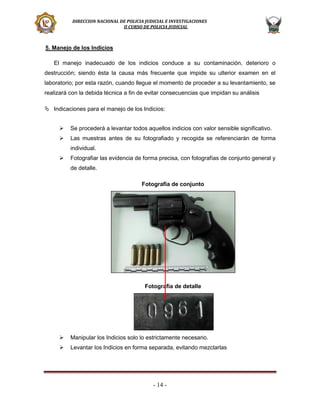 DIRECCION NACIONAL DE POLICIA JUDICIAL E INVESTIGACIONES
II CURSO DE POLICIA JUDICIAL

5. Manejo de los Indicios
El manejo inadecuado de los indicios conduce a su contaminación, deterioro o
destrucción; siendo ésta la causa más frecuente que impide su ulterior examen en el
laboratorio; por esta razón, cuando llegue el momento de proceder a su levantamiento, se
realizará con la debida técnica a fin de evitar consecuencias que impidan su análisis
 Indicaciones para el manejo de los Indicios:


Se procederá a levantar todos aquellos indicios con valor sensible significativo.



Las muestras antes de su fotografiado y recogida se referenciarán de forma
individual.



Fotografiar las evidencia de forma precisa, con fotografías de conjunto general y
de detalle.
Fotografía de conjunto

Fotografía de detalle



Manipular los Indicios solo lo estrictamente necesario.



Levantar los Indicios en forma separada, evitando mezclarlas

- 14 -

 