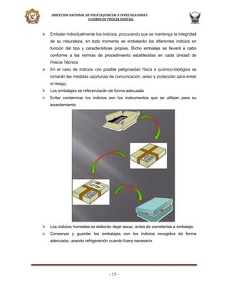 DIRECCION NACIONAL DE POLICIA JUDICIAL E INVESTIGACIONES
II CURSO DE POLICIA JUDICIAL



Embalar individualmente los Indicios, procurando que se mantenga la integridad
de su naturaleza, en todo momento se embalarán los diferentes indicios en
función del tipo y características propias. Dicho embalaje se llevará a cabo
conforme a las normas de procedimiento establecidas en cada Unidad de
Policía Técnica



En el caso de indicios con posible peligrosidad física o químico-biológica se
tomarán las medidas oportunas de comunicación, aviso y protección para evitar
el riesgo.



Los embalajes se referenciarán de forma adecuada



Evitar contaminar los indicios con los instrumentos que se utilizan para su
levantamiento.



Los indicios húmedas se deberán dejar secar, antes de someterlas a embalaje.



Conservar y guardar los embalajes con los indicios recogidos de forma
adecuada, usando refrigeración cuando fuera necesario.

- 15 -

 