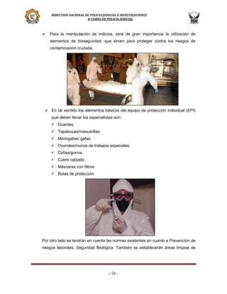 DIRECCION NACIONAL DE POLICIA JUDICIAL E INVESTIGACIONES
II CURSO DE POLICIA JUDICIAL



Para la manipulación de indicios, será de gran importancia la utilización de
elementos de bioseguridad, que sirven para proteger contra los riesgos de
contaminación cruzada.

 En tal sentido los elementos básicos del equipo de protección individual (EPI)
que deben llevar los especialistas son:
 Guantes
 Tapabocas/mascarillas.
 Monogafas/ gafas.
 Overoles/monos de trabajos especiales
 Cofias/gorros
 Cubre calzado
 Máscaras con filtros
 Botas de protección

Por otro lado se tendrán en cuenta las normas existentes en cuanto a Prevención de
riesgos laborales, Seguridad Biológica. También se establecerán áreas limpias de

- 16 -

 