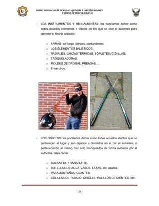 DIRECCION NACIONAL DE POLICIA JUDICIAL E INVESTIGACIONES
II CURSO DE POLICIA JUDICIAL

-

LOS INSTRUMENTOS Y HERRAMIENTAS: los podríamos definir como
todos aquellos elementos o efectos de los que se vale el autor/res para
cometer el hecho delictivo:
o
o

LOS ELEMENTOS BALÍSTICOS.

o

RADIALES, LANZAS TÉRMICAS, SOPLETES, CIZALLAS.

o

TROQUELADORAS.

o

MOLDES DE DROGAS, PRENSAS, …

o

-

ARMAS: de fuego, blancas, contundentes

Entre otros.

LOS OBJETOS: los podríamos definir como todos aquellos efectos que no
pertenecen al lugar y son dejados u olvidados en él por el autor/res, o
perteneciendo al mismo, han sido manipulados de forma evidente por el
autor/res, tales como:
o

BOLSAS DE TRANSPORTE.

o

BOTELLAS DE AGUA, VASOS, LATAS, etc. usados.

o

PASAMONTAÑAS, GUANTES.

o

COLILLAS DE TABACO, CHICLES, PALILLOS DE DIENTES, etc,.

- 18 -

 