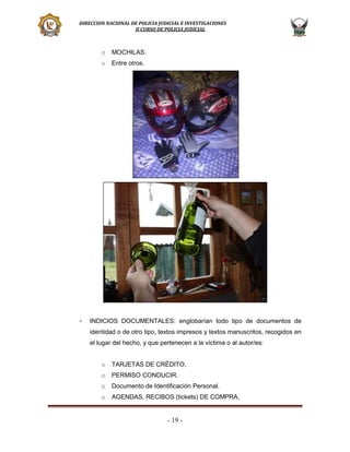 DIRECCION NACIONAL DE POLICIA JUDICIAL E INVESTIGACIONES
II CURSO DE POLICIA JUDICIAL

o
o

-

MOCHILAS.
Entre otros.

INDICIOS DOCUMENTALES: englobarían todo tipo de documentos de
identidad o de otro tipo, textos impresos y textos manuscritos, recogidos en
el lugar del hecho, y que pertenecen a la víctima o al autor/es:
o

TARJETAS DE CRÉDITO,

o

PERMISO CONDUCIR.

o

Documento de Identificación Personal.

o

AGENDAS, RECIBOS (tickets) DE COMPRA,

- 19 -

 