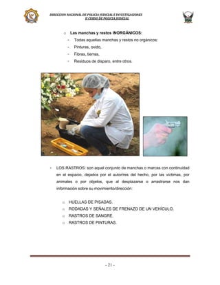 DIRECCION NACIONAL DE POLICIA JUDICIAL E INVESTIGACIONES
II CURSO DE POLICIA JUDICIAL

o

Las manchas y restos INORGÁNICOS:
-

Pinturas, oxido,

-

Fibras, tierras,

-

-

Todas aquellas manchas y restos no orgánicos:

Residuos de disparo, entre otros.

LOS RASTROS: son aquel conjunto de manchas o marcas con continuidad
en el espacio, dejados por el autor/res del hecho, por las víctimas, por
animales o por objetos, que al desplazarse o arrastrarse nos dan
información sobre su movimiento/dirección:
o

HUELLAS DE PISADAS.

o

RODADAS Y SEÑALES DE FRENAZO DE UN VEHÍCULO.

o

RASTROS DE SANGRE.

o

RASTROS DE PINTURAS.

- 21 -

 