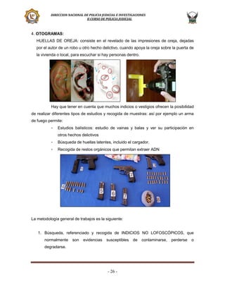 DIRECCION NACIONAL DE POLICIA JUDICIAL E INVESTIGACIONES
II CURSO DE POLICIA JUDICIAL

4. OTOGRAMAS:
HUELLAS DE OREJA: consiste en el revelado de las impresiones de oreja, dejadas
por el autor de un robo u otro hecho delictivo, cuando apoya la oreja sobre la puerta de
la vivienda o local, para escuchar si hay personas dentro.

Hay que tener en cuenta que muchos indicios o vestigios ofrecen la posibilidad
de realizar diferentes tipos de estudios y recogida de muestras: así por ejemplo un arma
de fuego permite:
-

Estudios balísticos: estudio de vainas y balas y ver su participación en
otros hechos delictivos

-

Búsqueda de huellas latentes, incluido el cargador.

-

Recogida de restos orgánicos que permitan extraer ADN

La metodología general de trabajos es la siguiente:

1. Búsqueda, referenciado y recogida de INDICIOS NO LOFOSCÓPICOS, que
normalmente

son

evidencias

susceptibles

degradarse.

- 26 -

de

contaminarse,

perderse

o

 