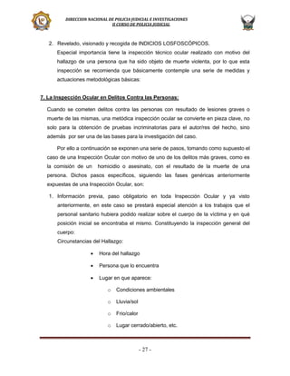 DIRECCION NACIONAL DE POLICIA JUDICIAL E INVESTIGACIONES
II CURSO DE POLICIA JUDICIAL

2. Revelado, visionado y recogida de INDICIOS LOSFOSCÓPICOS.
Especial importancia tiene la inspección técnico ocular realizado con motivo del
hallazgo de una persona que ha sido objeto de muerte violenta, por lo que esta
inspección se recomienda que básicamente contemple una serie de medidas y
actuaciones metodológicas básicas:
7. La Inspección Ocular en Delitos Contra las Personas:
Cuando se cometen delitos contra las personas con resultado de lesiones graves o
muerte de las mismas, una metódica inspección ocular se convierte en pieza clave, no
solo para la obtención de pruebas incriminatorias para el autor/res del hecho, sino
además por ser una de las bases para la investigación del caso.
Por ello a continuación se exponen una serie de pasos, tomando como supuesto el
caso de una Inspección Ocular con motivo de uno de los delitos más graves, como es
la comisión de un

homicidio o asesinato, con el resultado de la muerte de una

persona. Dichos pasos específicos, siguiendo las fases genéricas anteriormente
expuestas de una Inspección Ocular, son:
1. Información previa, paso obligatorio en toda Inspección Ocular y ya visto
anteriormente, en este caso se prestará especial atención a los trabajos que el
personal sanitario hubiera podido realizar sobre el cuerpo de la víctima y en qué
posición inicial se encontraba el mismo. Constituyendo la inspección general del
cuerpo:
Circunstancias del Hallazgo:


Hora del hallazgo



Persona que lo encuentra



Lugar en que aparece:
o

Condiciones ambientales

o

Lluvia/sol

o

Frio/calor

o

Lugar cerrado/abierto, etc.

- 27 -

 