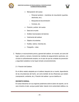 DIRECCION NACIONAL DE POLICIA JUDICIAL E INVESTIGACIONES
II CURSO DE POLICIA JUDICIAL



Manipulación del cuerpo
o

Personal sanitario - maniobras de resucitación (guantes,
electrodos, etc.)

o

Búsqueda de documentación

o

Curiosos, etc.



Posición y actitud del cuerpo



Data de la muerte



Análisis macroscópico de lesiones



Vestimenta del cadáver



Objetos circundantes



Huellas, rastros, manchas etc.



Fotografía – video

2. Realizar un reconocimiento previo y general del cadáver, sin moverlo, así como del
lugar, próximo y cercano, tomando las medidas de aseguramiento oportunas, con
círculos lo suficientemente amplios, en el caso de que las unidades de prevención
y seguridad ciudadana no las hayan tomado convenientemente.

2.1. Posición del Cadáver.

Es el último estado adoptada por el cadáver después de su muerte, dependiendo
de las circunstancias del hecho, así como también de las influencias que existan
(manipulación, ambiente, etc.). Posición del cadáver que se clasifica en:
DECÚBITO DORSAL
El cuerpo descansa con sus regiones posteriores sobre el plano de soporte, con la
cara mirando al cielo, aunque puede haber rotación de la extremidad cefálica a la

- 28 -

 