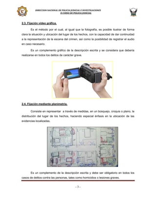 DIRECCION NACIONAL DE POLICIA JUDICIAL E INVESTIGACIONES
II CURSO DE POLICIA JUDICIAL

2.3. Fijación video gráfica.
Es el método por el cual, al igual que la fotografía, es posible ilustrar de forma
clara la situación y ubicación del lugar de los hechos, con la capacidad de dar continuidad
a la representación de la escena del crimen, así como la posibilidad de registrar el audio
en caso necesario.
Es un complemento gráfico de la descripción escrita y se considera que debería
realizarse en todos los delitos de carácter grave.

2.4. Fijación mediante planimetría.
Consiste en representar a través de medidas, en un bosquejo, croquis o plano, la
distribución del lugar de los hechos, haciendo especial énfasis en la ubicación de las
evidencias localizadas.

Es un complemento de la descripción escrita y debe ser obligatorio en todos los
casos de delitos contra las personas, tales como homicidios o lesiones graves.

-3-

 