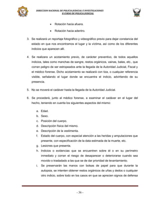 DIRECCION NACIONAL DE POLICIA JUDICIAL E INVESTIGACIONES
II CURSO DE POLICIA JUDICIAL



Rotación hacia afuera.



Rotación hacia adentro.

3. Se realizará un reportaje fotográfico y videográfico previo para dejar constancia del
estado en que nos encontramos el lugar y la víctima, así como de los diferentes
indicios que aparecen allí.
4. Se realizara un acotamiento previo, de carácter preventivo, de todos aquellos
indicios, tales como manchas de sangre, restos orgánicos, vainas, balas, etc., que
corran peligro de ser estropeados ante la llegada de la Autoridad Judicial, Fiscal y
el médico forense. Dicho acotamiento se realizará con tiza, o cualquier referencia
visible, señalando el lugar donde se encuentra el indicio, advirtiendo de su
presencia.
5. No se moverá el cadáver hasta la llegada de la Autoridad Judicial.
6. Se procederá, junto al médico forense, a examinar el cadáver en el lugar del
hecho, teniendo en cuenta los siguientes aspectos del mismo:
a. Edad.
b. Sexo.
c. Posición del cuerpo.
d. Descripción física del mismo.
e. Descripción de la vestimenta.
f.

Estado del cuerpo, con especial atención a las heridas y amputaciones que
presente, con especificación de la data estimada de la muerte, etc.

g. Lesiones que presenta.
h. Indicios o evidencias que se encuentren sobre él o en su perímetro
inmediato y corran el riesgo de desaparecer o deteriorarse cuando sea
movido o trasladado a las que se de dar prioridad de levantamiento.
i.

Se preservarán las manos con bolsas de papel para que durante la
autopsia, se intenten obtener restos orgánicos de uñas y dedos o cualquier
otro indicio, sobre todo en los casos en que se aprecien signos de defensa

- 36 -

 