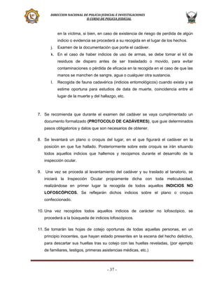 DIRECCION NACIONAL DE POLICIA JUDICIAL E INVESTIGACIONES
II CURSO DE POLICIA JUDICIAL

en la víctima, si bien, en caso de existencia de riesgo de perdida de algún
indicio o evidencia se procederá a su recogida en el lugar de los hechos.
j.

Examen de la documentación que porte el cadáver.

k. En el caso de haber indicios de uso de armas, se debe tomar el kit de
residuos de disparo antes de ser trasladado o movido, para evitar
contaminaciones o pérdida de eficacia en la recogida en el caso de que las
manos se manchen de sangre, agua o cualquier otra sustancia.
l.

Recogida de fauna cadavérica (indicios entomológicos) cuando exista y se
estime oportuna para estudios de data de muerte, coincidencia entre el
lugar de la muerte y del hallazgo, etc.

7. Se recomienda que durante el examen del cadáver se vaya cumplimentado un
documento formalizado (PROTOCOLO DE CADÁVERES), que guie determinados
pasos obligatorios y datos que son necesarios de obtener.
8. Se levantará un plano o croquis del lugar, en el que figurará el cadáver en la
posición en que fue hallado. Posteriormente sobre este croquis se irán situando
todos aquellos indicios que hallemos y recojamos durante el desarrollo de la
inspección ocular.
9.

Una vez se proceda al levantamiento del cadáver y su traslado al tanatorio, se
iniciará la Inspección Ocular propiamente dicha con toda meticulosidad,
realizándose en primer lugar la recogida de todos aquellos INDICIOS NO
LOFOSCÓPICOS. Se reflejarán dichos indicios sobre el plano o croquis
confeccionado.

10. Una vez recogidos todos aquellos indicios de carácter no lofoscópico, se
procederá a la búsqueda de indicios lofoscópicos.
11. Se tomarán las hojas de cotejo oportunas de todas aquellas personas, en un
principio inocentes, que hayan estado presentes en la escena del hecho delictivo,
para descartar sus huellas tras su cotejo con las huellas reveladas, (por ejemplo
de familiares, testigos, primeras asistencias médicas, etc.)

- 37 -

 