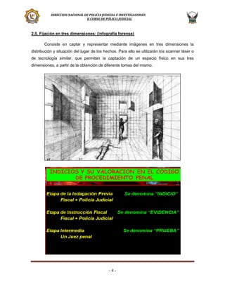 DIRECCION NACIONAL DE POLICIA JUDICIAL E INVESTIGACIONES
II CURSO DE POLICIA JUDICIAL

2.5. Fijación en tres dimensiones: (infografía forense)
Consiste en captar y representar mediante imágenes en tres dimensiones la
distribución y situación del lugar de los hechos. Para ello se utilizarán los scanner láser o
de tecnología similar, que permitan la captación de un espacio físico en sus tres
dimensiones, a partir de la obtención de diferente tomas del mismo.

-4-

 