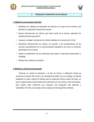 DIRECCION NACIONAL DE POLICIA JUDICIAL E INVESTIGACIONES
II CURSO DE POLICIA JUDICIAL

I.

Búsqueda y tratamiento de los Indicios

1. Objetivos que persigue esta fase:


Identificar los métodos de búsqueda de indicios en el lugar de los hechos, que
permitan un adecuado manejo de la escena.



Buscar técnicamente los indicios que hacen parte de la escena, aplicando los
métodos técnicos para tal fin.



Asegurar, proteger y preservar los indicios halladas en la escena del crimen.



Recolectar técnicamente los indicios de acuerdo a las características de las
mismas conjuntamente con su documentación fotográfica, así como su ubicación
planimétrica en la escena.



Aplicar la clasificación de las evidencias para lograr la adecuada preservación y
embalaje.



Manejo de la cadena de custodia.

2. Métodos o técnicas de búsqueda:
Teniendo en cuenta la extensión, y el tipo de terreno o edificación donde se
encuentra la escena del crimen y la naturaleza del delito que se investiga, se deberá
establecer el mejor método de trabajo para la inspección técnico ocular del lugar, ya
que en determinadas oportunidades las evidencias son muy obvias y fácil de localizar,
pero existen otras evidencias que requieren una búsqueda más detenida y
sistemática. Por ello se aconseja optar por alguno de los siguientes métodos:

-5-

 
