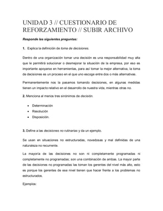 UNIDAD 3 // CUESTIONARIO DE
REFORZAMIENTO // SUBIR ARCHIVO
Responde las siguientes preguntas:
1. Explica la definición de toma de decisiones.
Dentro de una organización tomar una decisión es una responsabilidad muy alta
que le permitirá solucionar o desmejorar la situación de la empresa, por eso es
importante apoyarse en herramientas, para así tomar la mejor alternativa, la toma
de decisiones es un proceso en el que uno escoge entre dos o más alternativas.
Permanentemente nos la pasamos tomando decisiones, en algunas medidas
tienen un impacto relativo en el desarrollo de nuestra vida, mientras otras no.
2. Menciona al menos tres sinónimos de decisión.
 Determinación
 Resolución
 Disposición.
3. Define a las decisiones no rutinarias y da un ejemplo.
Se usan en situaciones no estructuradas, novedosas y mal definidas de una
naturaleza no recurrente.
La mayoría de las decisiones no son ni completamente programadas ni
completamente no programadas; son una combinación de ambas. La mayor parte
de las decisiones no programadas las toman los gerentes del nivel más alto, esto
es porque los gerentes de ese nivel tienen que hacer frente a los problemas no
estructurados.
Ejemplos:
 