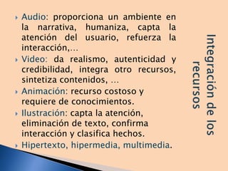  Audio: proporciona un ambiente en
la narrativa, humaniza, capta la
atención del usuario, refuerza la
interacción,…
 Video: da realismo, autenticidad y
credibilidad, integra otro recursos,
sintetiza contenidos, …
 Animación: recurso costoso y
requiere de conocimientos.
 Ilustración: capta la atención,
eliminación de texto, confirma
interacción y clasifica hechos.
 Hipertexto, hipermedia, multimedia.
 