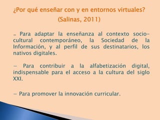 ¿Por qué enseñar con y en entornos virtuales?
(Salinas, 2011)
− Para adaptar la enseñanza al contexto socio-
cultural contemporáneo, la Sociedad de la
Información, y al perfil de sus destinatarios, los
nativos digitales.
− Para contribuir a la alfabetización digital,
indispensable para el acceso a la cultura del siglo
XXI.
− Para promover la innovación curricular.
 