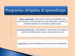 Programas dirigidos al aprendizaje.
Libros multimedia: información lineal con facilidades para
otros accesos, introduciendo el uso de diferentes sistemas de
símbolos basados en materiales audiovisuales.
Archivos Multimedia: enciclopedias, colecciones de imágenes,
archivos de información textual, atlas históricos, etc.
Hipermedia: unión del hipertexto y los recursos multimedia.
 