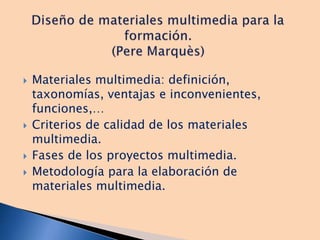  Materiales multimedia: definición,
taxonomías, ventajas e inconvenientes,
funciones,…
 Criterios de calidad de los materiales
multimedia.
 Fases de los proyectos multimedia.
 Metodología para la elaboración de
materiales multimedia.
 