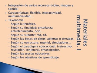  Integración de varios recursos (video, imagen y
sonido)
 Características: flexible, interactividad,
multimedialidad,…
 Taxonomía
◦ Según la temática.
◦ Según su finalidad: enseñanza,
entretenimiento, ocio,…
◦ Según su suporte; red, cd.
◦ Según las bases de datos: abiertas o cerradas.
◦ Según su estructura: tutorial, simuladores,..
◦ Según el paradigma educacional: instructivo,
revelador, conjetural, emancipador.
◦ Según las teorías educativas.
◦ Según los objetivos de aprendizaje.
 