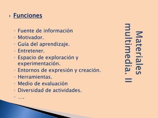  Funciones
◦ Fuente de información
◦ Motivador.
◦ Guía del aprendizaje.
◦ Entretener.
◦ Espacio de exploración y
experimentación.
◦ Entornos de expresión y creación.
◦ Herramientas.
◦ Medio de evaluación
◦ Diversidad de actividades.
◦ ….
 