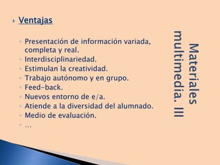  Ventajas
◦ Presentación de información variada,
completa y real.
◦ Interdisciplinariedad.
◦ Estimulan la creatividad.
◦ Trabajo autónomo y en grupo.
◦ Feed-back.
◦ Nuevos entorno de e/a.
◦ Atiende a la diversidad del alumnado.
◦ Medio de evaluación.
◦ …
 