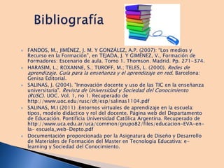  FANDOS, M., JIMÉNEZ, J. M. Y GONZÁLEZ, A.P. (2007): “Los medios y
Recurso en la Formación”, en TEJADA, J. Y GIMÉNEZ, V., Formación de
Formadores: Escenario de aula. Tomo 1. Thomson. Madrid. Pp. 271-374.
 HARASIM, L.; ROXANNE, S.; TUROFF, M.; TELES, L. (2000). Redes de
aprendizaje. Guía para la enseñanza y el aprendizaje en red. Barcelona:
Genisa Editorial.
 SALINAS, J. (2004). "Innovación docente y uso de las TIC en la enseñanza
universitaria". Revista de Universidad y Sociedad del Conocimiento
(RUSC). UOC. Vol. 1, no 1. Recuperado de
http://www.uoc.edu/rusc/dt/esp/salinas1104.pdf
 SALINAS, M.I (2011) .Entornos virtuales de aprendizaje en la escuela:
tipos, modelo didáctico y rol del docente. Página web del Departamento
de Educación. Pontificia Universidad Católica Argentina. Recuperado de
http://www.uca.edu.ar/uca/common/grupo82/files/educacion-EVA-en-
la- escuela_web-Depto.pdf
 Documentación proporcionada por la Asignatura de Diseño y Desarrollo
de Materiales de Formación del Master en Tecnología Educativa: e-
learning y Sociedad del Conocimiento.
 