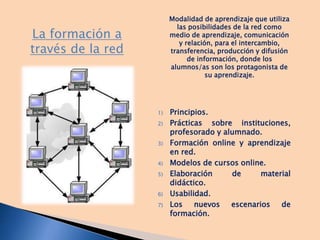 La formación a
través de la red
1) Principios.
2) Prácticas sobre instituciones,
profesorado y alumnado.
3) Formación online y aprendizaje
en red.
4) Modelos de cursos online.
5) Elaboración de material
didáctico.
6) Usabilidad.
7) Los nuevos escenarios de
formación.
Modalidad de aprendizaje que utiliza
las posibilidades de la red como
medio de aprendizaje, comunicación
y relación, para el intercambio,
transferencia, producción y difusión
de información, donde los
alumnos/as son los protagonista de
su aprendizaje.
 