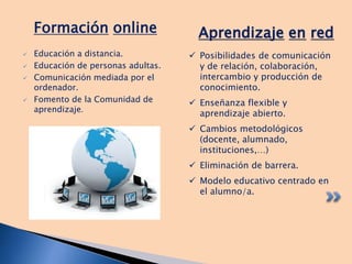  Educación a distancia.
 Educación de personas adultas.
 Comunicación mediada por el
ordenador.
 Fomento de la Comunidad de
aprendizaje.
Aprendizaje en redFormación online
 Posibilidades de comunicación
y de relación, colaboración,
intercambio y producción de
conocimiento.
 Enseñanza flexible y
aprendizaje abierto.
 Cambios metodológicos
(docente, alumnado,
instituciones,…)
 Eliminación de barrera.
 Modelo educativo centrado en
el alumno/a.
 