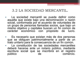3.2 LA SOCIEDAD MERCANTIL.
• La sociedad mercantil se puede definir como
aquella que existe bajo una denominación o razón
social, conformada por el acuerdo de voluntades de
un grupo de personas llamadas socios, que bajo un
mismo objetivo y capitales buscan un fin común de
carácter económico con propósito de lucro.
• Es necesario que existan más de dos personas
que se obliguen patrimonialmente a partir de un
trato unitario para la consecuencia de un fin común.
• La constitución de las sociedades mercantiles
deberá hacerse ante un notario público, mediante
escritura social que se inscribirá en el registro
público de comercio.
 