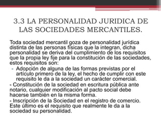 3.3 LA PERSONALIDAD JURIDICA DE
LAS SOCIEDADES MERCANTILES.
Toda sociedad mercantil goza de personalidad jurídica
distinta de las personas físicas que la integran, dicha
personalidad se deriva del cumplimiento de los requisitos
que la propia ley fije para la constitución de las sociedades,
estos requisitos son:
- Adopción de alguna de las formas previstas por el
artículo primero de la ley, el hecho de cumplir con este
requisito le da a la sociedad un carácter comercial.
- Constitución de la sociedad en escritura pública ante
notario, cualquier modificación al pacto social debe
hacerse también en la misma forma.
- Inscripción de la Sociedad en el registro de comercio.
Este último es el requisito que realmente le da a la
sociedad su personalidad.
 