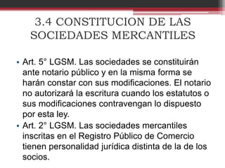 3.4 CONSTITUCION DE LAS
SOCIEDADES MERCANTILES
• Art. 5° LGSM. Las sociedades se constituirán
ante notario público y en la misma forma se
harán constar con sus modificaciones. El notario
no autorizará la escritura cuando los estatutos o
sus modificaciones contravengan lo dispuesto
por esta ley.
• Art. 2° LGSM. Las sociedades mercantiles
inscritas en el Registro Público de Comercio
tienen personalidad jurídica distinta de la de los
socios.
 