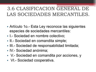 3.6 CLASIFICACION GENERAL DE
LAS SOCIEDADES MERCANTILES.
• Artículo 1o.- Esta Ley reconoce las siguientes
especies de sociedades mercantiles:
• I.- Sociedad en nombre colectivo;
• II.- Sociedad en comandita simple;
• III.- Sociedad de responsabilidad limitada;
• IV.- Sociedad anónima;
• V.- Sociedad en comandita por acciones, y
• VI.- Sociedad cooperativa.
 
