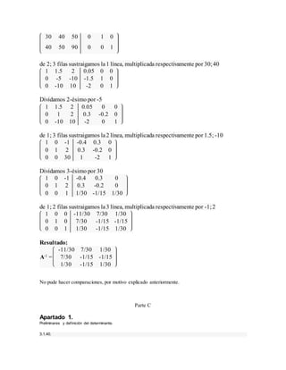 30 40 50 0 1 0
40 50 90 0 0 1
de 2; 3 filas sustraigamos la1 línea, multiplicada respectivamente por 30;40
1 1.5 2 0.05 0 0
0 -5 -10 -1.5 1 0
0 -10 10 -2 0 1
Dividamos 2-ésimo por -5
1 1.5 2 0.05 0 0
0 1 2 0.3 -0.2 0
0 -10 10 -2 0 1
de 1; 3 filas sustraigamos la2 línea, multiplicada respectivamente por 1.5; -10
1 0 -1 -0.4 0.3 0
0 1 2 0.3 -0.2 0
0 0 30 1 -2 1
Dividamos 3-ésimo por 30
1 0 -1 -0.4 0.3 0
0 1 2 0.3 -0.2 0
0 0 1 1/30 -1/15 1/30
de 1; 2 filas sustraigamos la3 línea, multiplicada respectivamente por -1;2
1 0 0 -11/30 7/30 1/30
0 1 0 7/30 -1/15 -1/15
0 0 1 1/30 -1/15 1/30
Resultado:
A-1 =
-11/30 7/30 1/30
7/30 -1/15 -1/15
1/30 -1/15 1/30
No pude hacer comparaciones, por motivo explicado anteriormente.
Parte C
Apartado 1.
Preliminares y definición del determinante.
3.1.40.
 