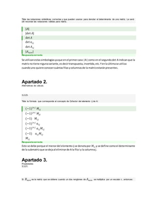 Tilde las notaciones simbólicas correctas y que pueden usarse para denotar el determinante de una matriz. Le será
útil recordar las notaciones válidas para matriz.
|𝐴|
|det 𝐴|
det 𝐴
det 𝑎𝑖𝑗
det 𝐴𝑖𝑗
|𝐴 𝑛𝑥𝑛|
Respuesta correcta
Se utilizanestassimbologíasyaque enel primercaso |A|como enel segundodet A indicanque la
matrizno tiene nigunavariante,esdecirtranspuesta,invertida,etc.Yenla últimase utiliza
cuandouno quiere conocercuántasfilasycolumnasde la matrizestaránpresentes.
Apartado 2.
Alternativas de cálculo.
3.2.23.
Tilde la fórmula que corresponde al concepto de Cofactor del elemento ij de A:
(−1)𝑖+𝑗
𝑀𝑖𝑗
(−1) 𝑗+𝑖
𝑀𝑗𝑖
(−1) 𝑀𝑖𝑗
(−1)𝑖+𝑗
𝑎𝑖𝑗
(−1)𝑖+𝑗
𝑎𝑖𝑗 𝑀𝑖𝑗
(−1) 𝑎𝑖𝑗 𝑀𝑖𝑗
𝑀𝑖𝑗
Respuesta correcta
Esto se debe porque el menordel elementoij se denotapor 𝑀𝑖𝑗 y se define comoel determinante
de la submatrizque se dejaal eliminarde A la filai y la columnaj.
Apartado 3.
Propiedades
3.3.21.
Si 𝐵 𝑛𝑥𝑛 es la matriz que se obtiene cuando un dos renglones de 𝐴 𝑛𝑥𝑛 se multiplica por un escalar c , entonces:
 