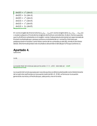det( 𝐵) = 𝑐2
. (det 𝐴)
det( 𝐵) = 2𝑐. (det 𝐴)
det( 𝐵) = 𝑐 𝑛
. (det 𝐴)
det( 𝐴) = 𝑐 𝑛
. (det 𝐵)
det( 𝐴) = 𝑐2
. (det 𝐵)
det( 𝐴) = 2𝑐. (det 𝐵)
Respuesta correcta
El i-esimorenglónde A tiene laforma 𝑎 𝑖1 𝑎𝑖2… 𝑎 𝑖𝑛 yel i-esimorenglónde B, 𝑐𝑎 𝑖1 𝑐𝑎 𝑖2 … 𝑐𝑎𝑖𝑛 con
c escalarcualquiera.El restode losrenglonesde A yB son coincidentes.Esdecir,hemossupuesto
que A y B difierensolamente enel renglóni-esimo.Cadaproductoelemental consignotomadode
B estará multiplicadoporc porque contiene unelementode sui-esimafila.Estohace que
podamostomar el escalarc como factor comúnde los sumandosendet(B),siendoel otrofactor
det(A).Otraformade probar este resultadoesdesarrollarel det(B) porla filaque contiene ac.
Apartado 4.
Aplicaciones.
3.4.05.
La ecuación lineal de la recta que pasa por los puntos (-1,-1) y (0,0) viene dada por -x+y=0
Respuesta correcta
La ecuaciónde larecta que pasa por esosdospuntosse obtiene planteandonuloel determinante
de la matrizde coeficientesenlaecuaciónmatricial AX=0 . El SEL se formacon la ecuación
general de unarecta y el hechode que,cada punto,vive enlarecta.
 