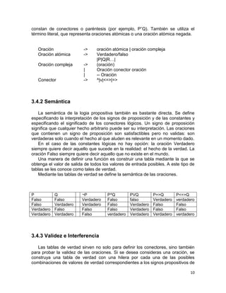 10
constan de conectores o paréntesis (por ejemplo, PˆQ). También se utiliza el
término literal, que representa oraciones atómicas o una oración atómica negada.
Oración -> oración atómica | oración compleja
Oración atómica -> Verdadero/falso
|P|Q|R…|
Oración compleja -> (oración)
| Oración conector oración
| -- Oración
Conector -> ^|v|<=>|=>
3.4.2 Semántica
La semántica de la logia propositiva también es bastante directa. Se define
especificando la interpretación de los signos de proposición y de las constantes y
especificando el significado de los conectores lógicos. Un signo de proposición
significa que cualquier hecho arbitrario puede ser su interpretación. Las oraciones
que contienen un signo de proposición son satisfactibles pero no validas: son
verdaderas solo cuando el hecho al que aluden es relevante en un momento dado.
En el caso de las constantes lógicas no hay opción: la oración Verdadero
siempre quiere decir aquello que sucede en la realidad: el hecho de la verdad. La
oración Falso siempre quiere decir aquello que no existe en el mundo.
Una manera de definir una función es construir una tabla mediante la que se
obtenga el valor de salida de todos los valores de entrada posibles. A este tipo de
tablas se les conoce como tales de verdad.
Mediante las tablas de verdad se define la semántica de las oraciones.
P Q ¬P P^Q PVQ P=>Q P<=>Q
Falso Falso Verdadero Falso falso Verdadero verdadero
Falso Verdadero Verdadero Falso Verdadero Falso Falso
Verdadero Falso Falso Falso Verdadero Falso Falso
Verdadero Verdadero Falso verdadero Verdadero Verdadero verdadero
3.4.3 Validez e Interferencia
Las tablas de verdad sirven no solo para definir los conectores, sino también
para probar la validez de las oraciones. Si se desea consideras una oración, se
construya una tabla de verdad con una hilera por cada una de las posibles
combinaciones de valores de verdad correspondientes a los signos propositivos de
 