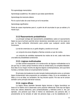 12
Por aprendizaje memorístico
Aprendizaje académico. No sabes lo que estas aprendiendo
Aprendizaje de memoria clásico
Por lo cual al cabo de unas horas ya no lo recuerdas
Aprendizaje significativo
Parte de cosas importantes para ti, a partir de ahí acumulas lo que ya sabias y lo
haces tuyo.
3.5.2 Razonamiento probabilístico
La principal ventaja del razonamiento probabilístico sobre el razonamiento
lógico es que el primero permite tomar decisiones racionales aun en los casos en
que no haya suficiente información para probar que cualquier acción dada
funcionara.
La red de creencias es un grafo dirigido y aciclico en el cual:
-un conjunto de arcos dirigidos o flechas conecta un par de nodos.
-un conjunto de variables representa los nodos de la red, cada nodo tiene
una tabla de probabilidad condicional.
3.5.3. Lógicas multivaluadas
La idea central subyacente a la construcción de lógicas multivalentes es la
de que hay un cierto campo fronterizo entre la verdad total y la completa falsedad.
Esa idea no es ningún invento de algunos lógicos contemporáneos, sino que tiene
hondas y remotas raíces en el pensamiento humano
El principio de bivalencia ha sido tomado tradicionalmente como un principio
lógico fundamental: toda proposición es verdadera o falsa. Si no es verdadera, es
falsa y si no es falsa, es verdadera. No hay tercera opción. Por eso se le conoce
también como principio del tercer excluso.
3.5.4. Lógica difusa
La lógica difusa (también llamada lógica borrosa o lógica heurística) se
basa en lo relativo de lo observado como posición diferencial. Este tipo de lógica
toma dos valores aleatorios, pero contextualizados y referidos entre sí. Así, por
ejemplo, una persona que mida 2 metros es claramente una persona alta, si
previamente se ha tomado el valor de persona baja y se ha establecido en 1
 
