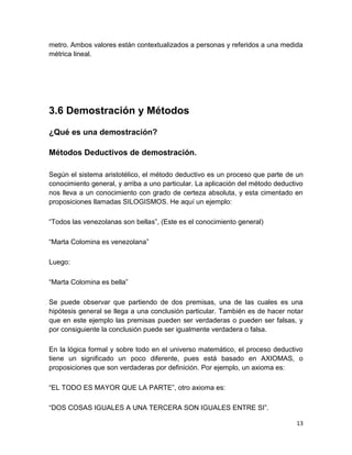 13
metro. Ambos valores están contextualizados a personas y referidos a una medida
métrica lineal.
3.6 Demostración y Métodos
¿Qué es una demostración?
Métodos Deductivos de demostración.
Según el sistema aristotélico, el método deductivo es un proceso que parte de un
conocimiento general, y arriba a uno particular. La aplicación del método deductivo
nos lleva a un conocimiento con grado de certeza absoluta, y esta cimentado en
proposiciones llamadas SILOGISMOS. He aquí un ejemplo:
“Todos las venezolanas son bellas”, (Este es el conocimiento general)
“Marta Colomina es venezolana”
Luego:
“Marta Colomina es bella”
Se puede observar que partiendo de dos premisas, una de las cuales es una
hipótesis general se llega a una conclusión particular. También es de hacer notar
que en este ejemplo las premisas pueden ser verdaderas o pueden ser falsas, y
por consiguiente la conclusión puede ser igualmente verdadera o falsa.
En la lógica formal y sobre todo en el universo matemático, el proceso deductivo
tiene un significado un poco diferente, pues está basado en AXIOMAS, o
proposiciones que son verdaderas por definición. Por ejemplo, un axioma es:
“EL TODO ES MAYOR QUE LA PARTE”, otro axioma es:
“DOS COSAS IGUALES A UNA TERCERA SON IGUALES ENTRE SI”.
 