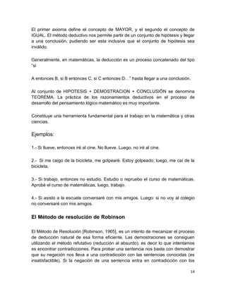 14
El primer axioma define el concepto de MAYOR, y el segundo el concepto de
IGUAL. El método deductivo nos permite partir de un conjunto de hipótesis y llegar
a una conclusión, pudiendo ser esta inclusive que el conjunto de hipótesis sea
inválido.
Generalmente, en matemáticas, la deducción es un proceso concatenado del tipo
“si
A entonces B, si B entonces C, si C entonces D…” hasta llegar a una conclusión.
Al conjunto de HIPOTESIS + DEMOSTRACION + CONCLUSIÖN se denomina
TEOREMA. La práctica de los razonamientos deductivos en el proceso de
desarrollo del pensamiento lógico matemático es muy importante.
Constituye una herramienta fundamental para el trabajo en la matemática y otras
ciencias.
Ejemplos:
1.- Si llueve, entonces iré al cine. No llueve. Luego, no iré al cine.
2.- Si me caigo de la bicicleta, me golpearé. Estoy golpeado; luego, me caí de la
bicicleta.
3.- Si trabajo, entonces no estudio. Estudio o repruebo el curso de matemáticas.
Aprobé el curso de matemáticas; luego, trabajo.
4.- Si asisto a la escuela conversaré con mis amigos. Luego: si no voy al colegio
no conversaré con mis amigos.
El Método de resolución de Robinson
El Método de Resolución [Robinson, 1965], es un intento de mecanizar el proceso
de deducción natural de esa forma eficiente. Las demostraciones se consiguen
utilizando el método refutativo (reducción al absurdo), es decir lo que intentamos
es encontrar contradicciones. Para probar una sentencia nos basta con demostrar
que su negación nos lleva a una contradicción con las sentencias conocidas (es
insatisfactible). Si la negación de una sentencia entra en contradicción con los
 