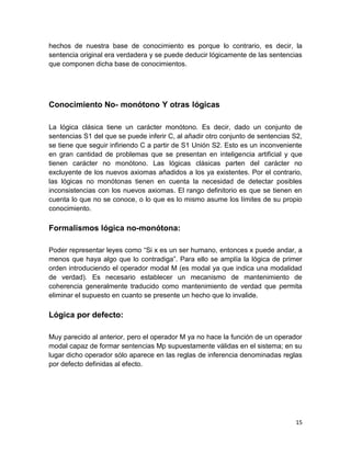 15
hechos de nuestra base de conocimiento es porque lo contrario, es decir, la
sentencia original era verdadera y se puede deducir lógicamente de las sentencias
que componen dicha base de conocimientos.
Conocimiento No- monótono Y otras lógicas
La lógica clásica tiene un carácter monótono. Es decir, dado un conjunto de
sentencias S1 del que se puede inferir C, al añadir otro conjunto de sentencias S2,
se tiene que seguir infiriendo C a partir de S1 Unión S2. Esto es un inconveniente
en gran cantidad de problemas que se presentan en inteligencia artificial y que
tienen carácter no monótono. Las lógicas clásicas parten del carácter no
excluyente de los nuevos axiomas añadidos a los ya existentes. Por el contrario,
las lógicas no monótonas tienen en cuenta la necesidad de detectar posibles
inconsistencias con los nuevos axiomas. El rango definitorio es que se tienen en
cuenta lo que no se conoce, o lo que es lo mismo asume los límites de su propio
conocimiento.
Formalismos lógica no-monótona:
Poder representar leyes como “Si x es un ser humano, entonces x puede andar, a
menos que haya algo que lo contradiga”. Para ello se amplía la lógica de primer
orden introduciendo el operador modal M (es modal ya que indica una modalidad
de verdad). Es necesario establecer un mecanismo de mantenimiento de
coherencia generalmente traducido como mantenimiento de verdad que permita
eliminar el supuesto en cuanto se presente un hecho que lo invalide.
Lógica por defecto:
Muy parecido al anterior, pero el operador M ya no hace la función de un operador
modal capaz de formar sentencias Mp supuestamente válidas en el sistema; en su
lugar dicho operador sólo aparece en las reglas de inferencia denominadas reglas
por defecto definidas al efecto.
 