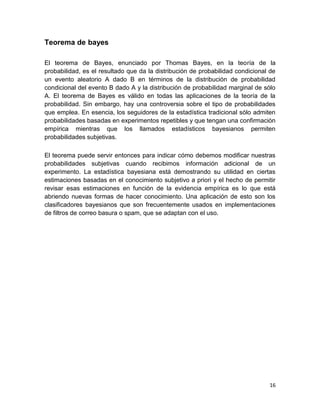 16
Teorema de bayes
El teorema de Bayes, enunciado por Thomas Bayes, en la teoría de la
probabilidad, es el resultado que da la distribución de probabilidad condicional de
un evento aleatorio A dado B en términos de la distribución de probabilidad
condicional del evento B dado A y la distribución de probabilidad marginal de sólo
A. El teorema de Bayes es válido en todas las aplicaciones de la teoría de la
probabilidad. Sin embargo, hay una controversia sobre el tipo de probabilidades
que emplea. En esencia, los seguidores de la estadística tradicional sólo admiten
probabilidades basadas en experimentos repetibles y que tengan una confirmación
empírica mientras que los llamados estadísticos bayesianos permiten
probabilidades subjetivas.
El teorema puede servir entonces para indicar cómo debemos modificar nuestras
probabilidades subjetivas cuando recibimos información adicional de un
experimento. La estadística bayesiana está demostrando su utilidad en ciertas
estimaciones basadas en el conocimiento subjetivo a priori y el hecho de permitir
revisar esas estimaciones en función de la evidencia empírica es lo que está
abriendo nuevas formas de hacer conocimiento. Una aplicación de esto son los
clasificadores bayesianos que son frecuentemente usados en implementaciones
de filtros de correo basura o spam, que se adaptan con el uso.
 