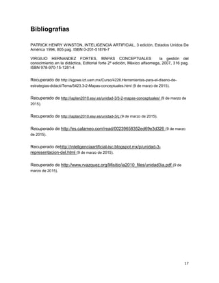 17
Bibliografías
PATRICK HENRY WINSTON, INTELIGENCIA ARTIFICIAL, 3 edición, Estados Unidos De
América 1994, 805 pag. ISBN 0-201-51876-7
VIRGILIO HERNANDEZ FORTES, MAPAS CONCEPTUALES la gestión del
conocimiento en la didáctica, Editorial forte 2º edición, México alfaomega, 2007, 316 pag.
ISBN 978-970-15-1281-4
Recuperado de http://sgpwe.izt.uam.mx/Curso/4226.Herramientas-para-el-diseno-de-
estrategias-didacti/Tema/5423.3-2-Mapas-conceptuales.html (9 de marzo de 2015).
Recuperado de http://iaplan2010.esy.es/unidad-3/3-2-mapas-conceptuales/ (9 de marzo de
2015).
Recuperado de http://iaplan2010.esy.es/unidad-3/ç (9 de marzo de 2015).
Recuperado de http://es.calameo.com/read/00239658352ed69e3d326 (9 de marzo
de 2015).
Recuperado dehttp://inteligenciaartificial-isc.blogspot.mx/p/unidad-3-
representacion-del.html (9 de marzo de 2015).
Recuperado de http://www.rvazquez.org/Misitio/ia2010_files/unidad3ia.pdf (9 de
marzo de 2015).
 