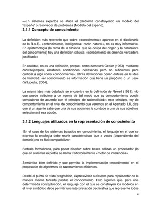 4
—En sistemas expertos se ataca el problema construyendo un modelo del
“experto” o resolvedor de problemas (Modelo del experto).
3.1.1 Concepto de conocimiento
La definición más relevante que sobre «conocimiento» aparece en el diccionario
de la R.A.E., «entendimiento, inteligencia, razón natural», no es muy informativa.
En epistemología (la rama de la filosofía que se ocupa del origen y la naturaleza
del conocimiento) hay una definición clásica: «conocimiento es creencia verdadera
justificada»
En realidad, no es una definición, porque, como demostró Gettier (1963) mediante
contraejemplos, establece condiciones necesarias pero no suficientes para
calificar a algo como «conocimiento». Otras definiciones ponen énfasis en la idea
de finalidad: «el conocimiento es información que tiene un propósito o un uso»
(Wikipedia, 2004).
La misma idea más detallada se encuentra en la definición de Newell (1981): «lo
que puede atribuirse a un agente de tal modo que su comportamiento pueda
computarse de acuerdo con el principio de racionalidad»; este principio, ley de
comportamiento en el nivel de conocimiento que veremos en el Apartado 1.6, dice
que si un agente sabe que una de sus acciones le conduce a uno de sus objetivos
seleccionará esa acción.
3.1.2 Lenguajes utilizados en la representación de conocimiento
En el caso de los sistemas basados en conocimiento, el lenguaje en el que se
expresa la ontología debe reunir características que a veces (dependiendo del
dominio) no es fácil compatibilizar:
Sintaxis formalizada, para poder diseñar sobre bases sólidas un procesador (lo
que en sistemas expertos se llama tradicionalmente «motor de inferencias»
Semántica bien definida y que permita la implementación procedimental en el
procesador de algoritmos de razonamiento eficientes.
Desde el punto de vista pragmático, expresividad suficiente para representar de la
manera menos forzada posible el conocimiento. Esto significa que, para una
determinada conceptuación, el lenguaje con el que se construyen los modelos en
el nivel simbólico debe permitir una interpretación declarativa que represente todos
 
