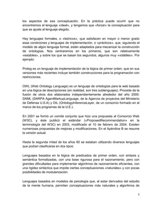 5
los aspectos de esa conceptuación. En la práctica puede ocurrir que no
encontremos el lenguaje «ideal», y tengamos que «forzar» la conceptuación para
que se ajuste al lenguaje elegido.
Hay lenguajes formales, o «teóricos», que satisfacen en mayor o menor grado
esas condiciones y lenguajes de implementación, o «prácticos», que, siguiendo el
modelo de algún lenguaje formal, están adaptados para mecanizar la construcción
de ontologías. Nos centraremos en los primeros, que son relativamente
«estables», y sobre los que se basan los segundos, algunos muy «volátiles». Por
ejemplo:
Prolog es un lenguaje de implementación de la lógica de primer orden, que en sus
versiones más recientes incluye también construcciones para la programación con
restricciones.
OWL (Web Ontology Language) es un lenguaje de ontologías para la web basado
en una lógica de descripciones (en realidad, son tres sublenguajes). Procede de la
fusión de otros dos elaborados independientemente alrededor del año 2000:
DAML (DARPA AgentMarkupLanguage, de la Agencia de proyectos del Ministerio
de Defensa U.S.A) y OIL (OntologyInferenceLayer, de un consorcio formado en el
marco de los programas de la U.E.).
En 2001 se formó un comité conjunto que hizo una propuesta al Consorcio Web
(W3C), y éste publicó el estándar («ProposedRecommendation» en la
terminología del W3C) en 2003, modificado el 10 de febrero de 2004. Existen
numerosas propuestas de mejoras y modificaciones. En el Apéndice B se resume
la versión actual.
Hasta la segunda mitad de los años 80 se estaban utilizando diversos lenguajes
que podían clasificarse en dos tipos:
Lenguajes basados en la lógica de predicados de primer orden, con sintaxis y
semántica formalizadas, con una base rigurosa para el razonamiento, pero con
grandes dificultades para implementar algoritmos de razonamiento eficientes, con
una rigidez sintáctica que impide ciertas conceptuaciones «naturales» y con pocas
posibilidades de modularización.
Lenguajes basados en modelos de psicología que, al estar derivados del estudio
de la mente humana, permiten conceptuaciones más naturales y algoritmos de
 