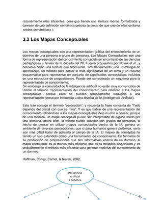6
razonamiento más eficientes, pero que tienen una sintaxis menos formalizada y
carecen de una definición semántica precisa (a pesar de que uno de ellos se llama
«redes semánticas» ).
3.2 Los Mapas Conceptuales
Los mapas conceptuales son una representación gráfica del entendimiento de un
dominio de una persona o grupo de personas. Los Mapas Conceptuales son una
forma de representación del conocimiento concebida en el contexto de las ciencias
pedagógicas a finales de la década del 70. Fueron propuestos por Novak et al., y
definidos como una técnica que representa, simultáneamente, una estrategia de
aprendizaje, un método para captar lo más significativo de un tema y un recurso
esquemático para representar un conjunto de significados conceptuales incluidos
en una estructura de proposiciones. Puede ser considerado un esquema para la
representación de conocimiento.
Sin embargo la comunidad de la inteligencia artificial no están muy convencidos de
utilizar el término “representación del conocimiento” para referirse a los mapas
conceptuales, porque ellos no pueden cómodamente traducirlo a una
representación formal por inferencia u otra técnica de IA (Inteligencia Artificial).
Esto trae consigo el término “percepción”, y recuerda la frase conocida de “Todo
depende del cristal con que se mira”. Y es que hablar de una representación del
conocimiento refiriéndose a los mapas conceptuales deja mucho a pensar, porque
de una manera, un mapa conceptual puede ser interpretado de alguna modo por
una persona, ahora bien, lo mismo puede suceder con grupos de personas, el
hecho de pensar en utilizar mapas conceptuales dentro de la IA, genera un
ambiente de diversas percepciones, que si para humanos genera polémica, sería
aún más difícil tratar de aplicarlo al campo de la IA. El mapeo de conceptos ha
tenido un uso extendido como una herramienta de conocimiento. En términos de
su producción de proposiciones que son informativas acerca de un dominio, el
mapa conceptual es al menos más eficiente que otros métodos disponibles y es
probablemente el método más eficiente para generar modelos del conocimiento de
un dominio.
Hoffman, Coffey, Carnot, & Novak, 2002.
Inteligencia
Artificial
Y Robótica
 