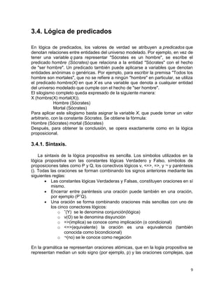 9
3.4. Lógica de predicados
En lógica de predicados, los valores de verdad se atribuyen a predicados que
denotan relaciones entre entidades del universo modelado. Por ejemplo, en vez de
tener una variable q para representar "Sócrates es un hombre", se escribe el
predicado hombre (Sócrates) que relaciona a la entidad "Sócrates" con el hecho
de "ser hombre". Un predicado también puede aplicarse a variables que denotan
entidades anónimas o genéricas. Por ejemplo, para escribir la premisa "Todos los
hombre son mortales", que no se refiere a ningún "hombre" en particular, se utiliza
el predicado hombre(X) en que X es una variable que denota a cualquier entidad
del universo modelado que cumple con el hecho de "ser hombre".
El silogismo completo queda expresado de la siguiente manera:
X (hombre(X) mortal(X)).
Hombre (Sócrates)
Mortal (Sócrates)
Para aplicar este silogismo basta asignar la variable X, que puede tomar un valor
arbitrario, con la constante Sócrates. Se obtiene la fórmula:
Hombre (Sócrates) mortal (Sócrates)
Después, para obtener la conclusión, se opera exactamente como en la lógica
proposicional.
3.4.1. Sintaxis.
La sintaxis de la lógica propositiva es sencilla. Los símbolos utilizados en la
lógica propositiva son las constantes lógicas Verdadero y Falso, símbolos de
proposiciones tales como P y Q, los conectivos lógicos v, <=>, =>, y ¬ y paréntesis
(). Todas las oraciones se forman combinando los signos anteriores mediante las
siguientes reglas:
 Las constantes lógicas Verdaderas y Falsas, constituyen oraciones en sí
mismo.
 Encerrar entre paréntesis una oración puede también en una oración,
por ejemplo (PˆQ).
 Una oración se forma combinando oraciones más sencillas con uno de
los cinco conectores lógicos:
o ˆ(Y) se le denomina conjunción(lógica)
o v(O) se le denomina disyunción
o =>(implica) se conoce como implicación (o condicional)
o <=>(equivalente) la oración es una equivalencia (también
conocida como bicondicional)
o ¬(no) se le conoce como negación
En la gramática se representan oraciones atómicas, que en la logia propositiva se
representan median un solo signo (por ejemplo, p) y las oraciones complejas, que
 