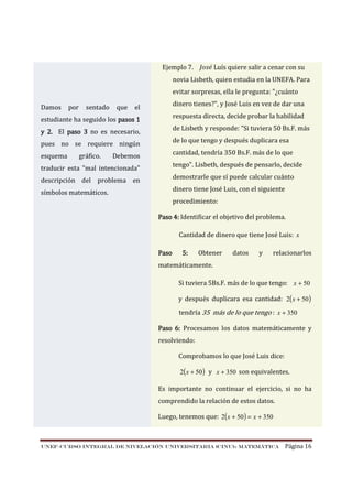 Ejemplo 7. José Luís quiere salir a cenar con su
novia Lisbeth, quien estudia en la UNEFA. Para
evitar sorpresas, ella le pregunta: "¿cuánto
Damos

por

sentado

que

dinero tienes?", y José Luis en vez de dar una

el

respuesta directa, decide probar la habilidad

estudiante ha seguido los pasos 1

de Lisbeth y responde: "Si tuviera 50 Bs.F. más

y 2. El paso 3 no es necesario,

de lo que tengo y después duplicara esa

pues no se requiere ningún
esquema

gráfico.

cantidad, tendría 350 Bs.F. más de lo que

Debemos

tengo". Lisbeth, después de pensarlo, decide

traducir esta "mal intencionada"

demostrarle que sí puede calcular cuánto

descripción del problema en

dinero tiene José Luis, con el siguiente

símbolos matemáticos.

procedimiento:
Paso 4: Identificar el objetivo del problema.
Cantidad de dinero que tiene José Luis: x
Paso

5:

Obtener

datos

y

relacionarlos

matemáticamente.
Si tuviera 5Bs.F. más de lo que tengo: x + 50
y después duplicara esa cantidad: 2( x + 50 )
tendría 35 más de lo que tengo : x + 350
Paso 6: Procesamos los datos matemáticamente y
resolviendo:
Comprobamos lo que José Luis dice:
2( x + 50 ) y x + 350 son equivalentes.

Es importante no continuar el ejercicio, si no ha
comprendido la relación de estos datos.
Luego, tenemos que: 2(x + 50 ) = x + 350

UNEF–CURSO INTEGRAL DE NIVELACIÓN UNIVERSITARIA (CINU)- MATEMÁTICA

Página 16

 