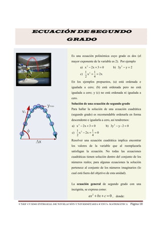 ECUACIÓN DE SEGUNDO
GRADO

Es una ecuación polinómica cuyo grado es dos (el
mayor exponente de la variable es 2). Por ejemplo
a) x 2 − 2x + 3 = 0
1 2 1
c)
x + = 2x
2
4

b) 3y 2 − y = 2

En los ejemplos propuestos, (a) está ordenada e
igualada a cero; (b) está ordenada pero no está
igualada a cero; y (c) no está ordenada ni igualada a
cero.
Solución de una ecuación de segundo grado
Para hallar la solución de una ecuación cuadrática
(segundo grado) es recomendable ordenarla en forma
descendente e igualarla a cero, así tendremos:
a) x 2 − 2 x + 3 = 0
c)

b) 3y 2 − y - 2 = 0

1 2
1
x − 2x + = 0
2
4

Resolver una ecuación cuadrática implica encontrar
los valores de la variable que al reemplazarla
satisfagan la ecuación. No todas las ecuaciones
cuadráticas tienen solución dentro del conjunto de los
números reales; para algunas ecuaciones la solución
pertenece al conjunto de los números imaginarios (lo
cual está fuera del objetivo de esta unidad).

La ecuación general de segundo grado con una
incógnita, se expresa como:

ax 2 + bx + c = 0 , donde:
UNEF–CURSO INTEGRAL DE NIVELACIÓN UNIVERSITARIA (CINU)- MATEMÁTICA

Página 18

 