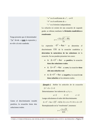 “ a ” es el coeficiente de x 2 , a ≠ 0
“ b ” es el coeficiente de x
“ c ” es el término independiente.
La solución (si existe) de una ecuación de segundo
grado, se obtiene mediante la fórmula cuadrática o
resolvente:
Tenga presente que el denominador

x=

“ 2a ” divide a toda la expresión y

− b ± b 2 − 4bc
2a

no sólo a la raíz cuadrada.
La

“b

expresión

discriminante

2

− 4 ac ”

se

denomina

el

(∆ ) de la ecuación cuadrática y

determina la naturaleza de las soluciones de la
ecuación. Se nos pueden presentar tres casos:
•

Si

∆ = b 2 − 4ac es positivo, la ecuación

tiene dos soluciones reales.
•

Si

∆ = b 2 − 4ac es cero, la ecuación tiene

sólo una solución real.
•

Si

∆ = b 2 − 4ac es negativo, la ecuación no

tiene solución en los números reales.

Ejemplo 1.

Hallar la solución de la ecuación

2 x 2 + 3x − 2 = 0

Determinamos los valores de a, b y c .

b =3

a= 2

c = -2

Luego calculamos el valor del discriminante:
Como el discriminante resultó
positivo, la ecuación tiene dos

∆ = b 2 − 4ac = (3) − 4(2)(−2) ⇒ ∆ = 9 + 16 ⇒ ∆ = 25
2

Reemplazando en la “resolvente”, tenemos:

soluciones reales.

x=

− 3 ± 25
;
2(2)

UNEFA–CURSO INTEGRAL DE NIVELACIÓN UNIVERSITARIA (CINU)- MATEMÁTICA

Página 19

 