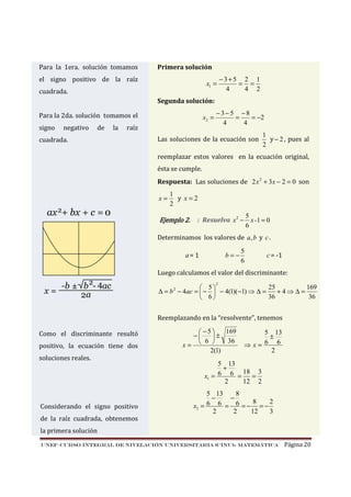 Para la 1era. solución tomamos

Primera solución

el signo positivo de la raíz

x1 =

cuadrada.

−3+5 2 1
= =
4
4 2

Segunda solución:
x2 =

Para la 2da. solución tomamos el
signo

negativo

de

la

raíz

cuadrada.

−3−5 −8
=
= −2
4
4

Las soluciones de la ecuación son

1
y − 2 , pues al
2

reemplazar estos valores en la ecuación original,
ésta se cumple.
Respuesta: Las soluciones de 2 x 2 + 3x − 2 = 0 son
x=

1
y x=2
2

Ejemplo 2.

5
: Resuelva x 2 − x -1 = 0
6

Determinamos los valores de a, b y c .
b=−

a= 1

5
6

c = -1

Luego calculamos el valor del discriminante:
2

25
169
 5
∆ = b − 4ac =  −  − 4(1)(−1) ⇒ ∆ =
+4⇒∆=
36
36
 6
2

Reemplazando en la “resolvente”, tenemos
Como el discriminante resultó
positivo, la ecuación tiene dos
soluciones reales.

Considerando el signo positivo

169
−5
−
±
6 
36
x= 
2(1)

5 13
±
6 6
⇒x=
2

5 13
+
6 6 = 18 = 3
x1 =
2
12 2
5 13
8
−
−
8
2
x2 = 6 6 = 6 = − = −
2
2
12
3

de la raíz cuadrada, obtenemos
la primera solución
UNEF–CURSO INTEGRAL DE NIVELACIÓN UNIVERSITARIA (CINU)- MATEMÁTICA

Página 20

 